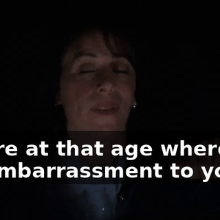 You're at that age where I'm an embarrassment to you.