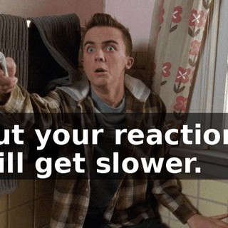 But your reactions will get slower.