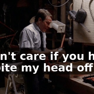 I don't care if you have to bite my head off.