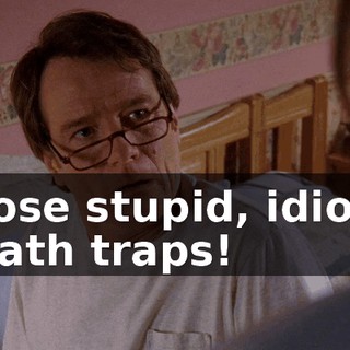 those stupid, idiotic death traps!
