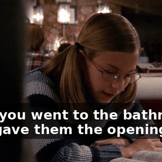 Hey, you went to the bathroom. You gave them the opening.