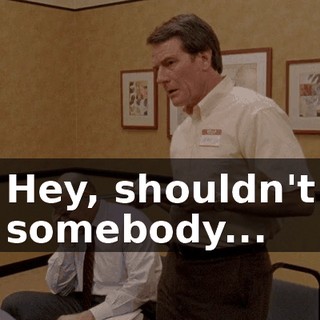 Hey, shouldn't somebody...
