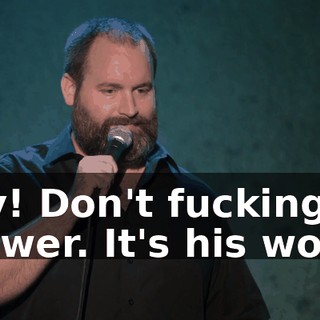 Hey! Don't fucking answer. It's his world.