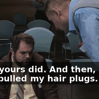 And yours did. And then, plus, you pulled my hair plugs.