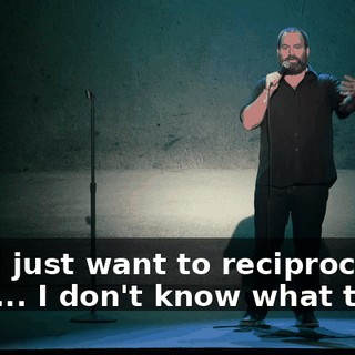 And I just want to reciprocate, but I... I don't know what to do.