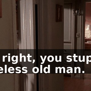 All right, you stupid, useless old man.