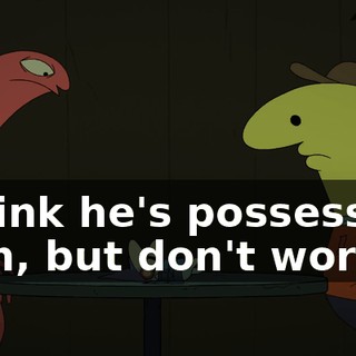 I think he's possessed, man, but don't worry,