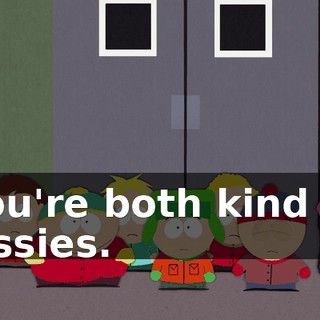 you're both kind of sissies.