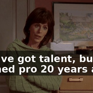 You've got talent, but I turned pro 20 years ago.