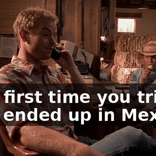 The first time you tried, you ended up in Mexico.