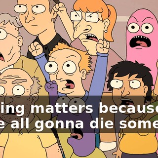 Nothing matters because we're all gonna die someday!