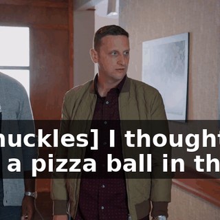 - [chuckles] I thought I saw a pizza ball in there.