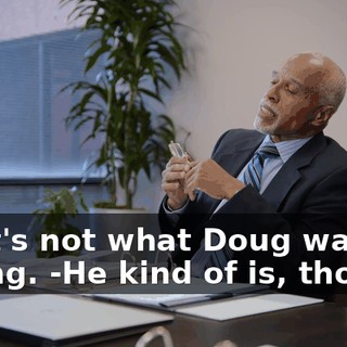 -That's not what Doug was saying. -He kind of is, though.