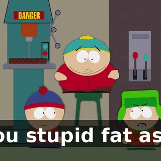 you stupid fat ass.
