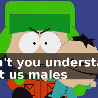 Don't you understand that us males