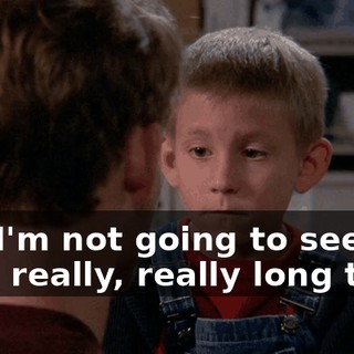 and I'm not going to see you for a really, really long time.
