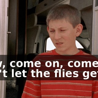 Now, come on, come on, don't let the flies get in.