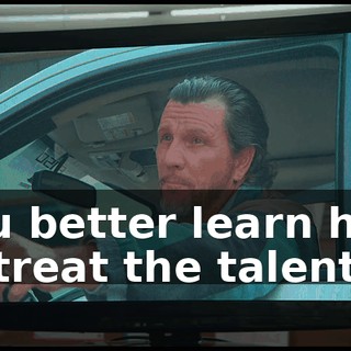 you better learn how to treat the talent.