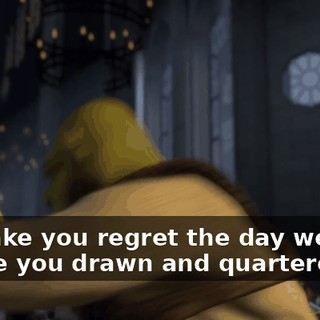 I'll make you regret the day we met. I'll see you drawn and quartered!