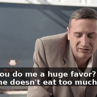 Can you do me a huge favor? Make sure he doesn't eat too much.