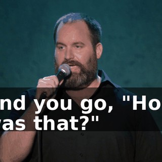 And you go, "How was that?"