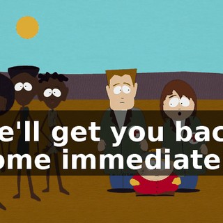 We'll get you back home immediately.