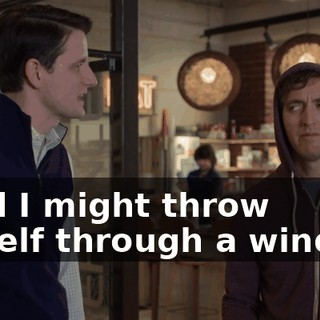 "and I might throw myself through a window.