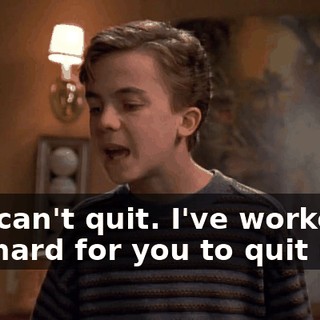 You can't quit. I've worked too hard for you to quit now.