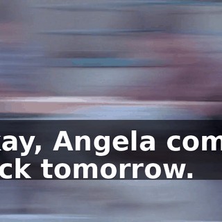 Okay, Angela comes back tomorrow.