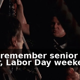 You remember senior year, Labor Day weekend?