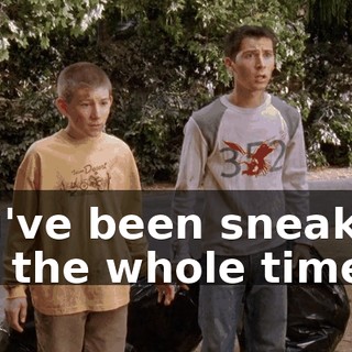 You've been sneaking out the whole time?