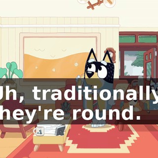 Uh, traditionally, they're round.