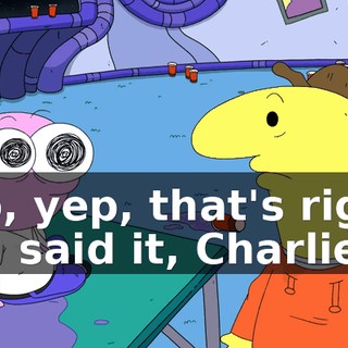 Yep, yep, that's right, you said it, Charlie.
