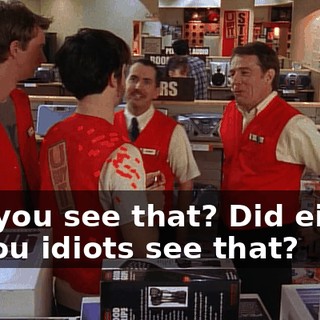Did you see that? Did either of you idiots see that?