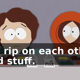 We rip on each other and stuff.