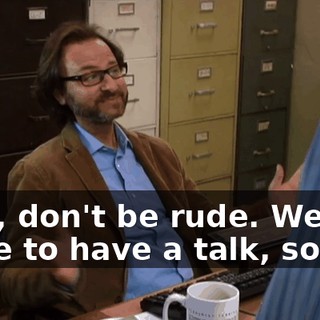 Well, don't be rude. We just came to have a talk, so...