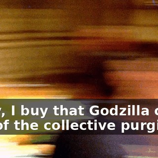Okay, I buy that Godzilla came out of the collective purging