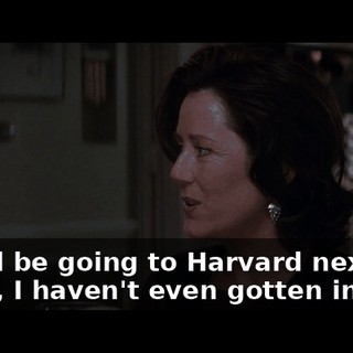 -She'll be going to Harvard next fall. -Mom, I haven't even gotten in yet.