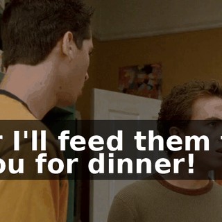 or I'll feed them to you for dinner!
