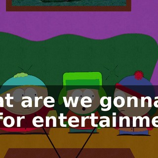 what are we gonna do for entertainment?