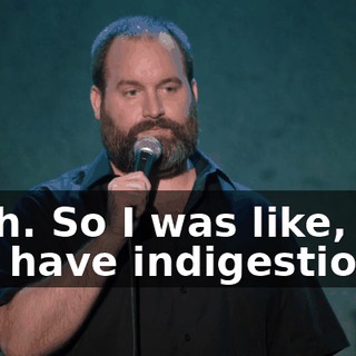 Yeah. So I was like, "Do you have indigestion?"