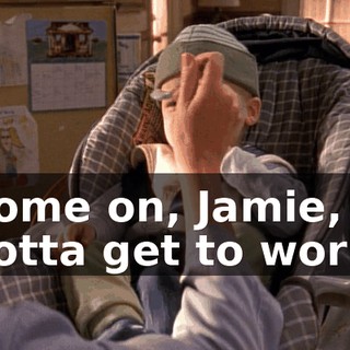Come on, Jamie, I gotta get to work.