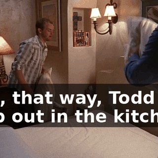 and, that way, Todd can help out in the kitchen