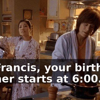 So Francis, your birthday dinner starts at 6:00.