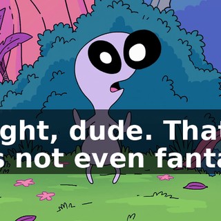 Alright, dude. That was not even fantasy.