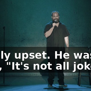 really upset. He was like, "It's not all jokes!"