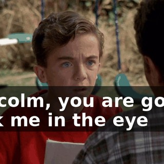 Malcolm, you are gonna look me in the eye
