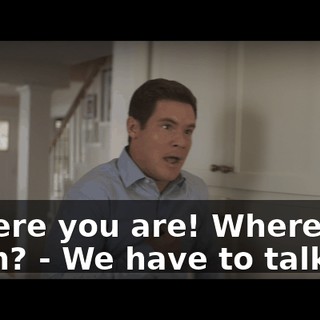 - There you are! Where you been? - We have to talk.
