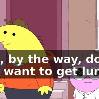 Hey, by the way, do you want to get lunch?