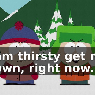 I am thirsty get me down, right now.